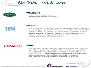 www.spagobi.orgCopyright © 2013 Engineering Group, SpagoBI Competency Center. All rights reserved.Copyright © 2013 Engineering Group, SpagoBI Competency Center. All rights reserved.
Big Data- 3Vs & more
VARIABILITY
variance in meaning, in lexicon
VERACITY
1 in 3 business leaders don’t trust the information they use to make
decisions. How can you act upon information if you don’t trust it?
Establishing trust in big data presents a huge challenge as the
variety and number of sources grows.
VALUE
The economic value of different data varies significantly. Typically
there is good information hidden amongst a larger body of non-
traditional data; the challenge is identifying what is valuable and
then transforming and extracting that data for analysis.
 