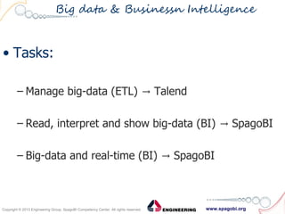 www.spagobi.orgCopyright © 2013 Engineering Group, SpagoBI Competency Center. All rights reserved.Copyright © 2013 Engineering Group, SpagoBI Competency Center. All rights reserved.
Big data & Businessn Intelligence
• Tasks:
– Manage big-data (ETL) Talend→
– Read, interpret and show big-data (BI) SpagoBI→
– Big-data and real-time (BI) SpagoBI→
 
