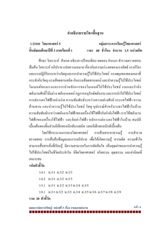 แผนการจัดการเรียนรู หนวยที่ 2 เรื่อง งานและพลังงาน หนา 6
คําอธิบายรายวิชาพื้นฐาน
ว 23101 วิทยาศาสตร 5 กลุมสาระการเรียนรูวิทยาศาสตร
ชั้นมัธยมศึกษาปที่ 3 ภาคเรียนที่ 1 เวลา 60 ชั่วโมง จํานวน 1.5 หนวยกิต
ศึกษา วิเคราะห สังเกต อธิบาย เปรียบเทียบ ทดลอง จําแนก สํารวจตรวจสอบ
สืบคน วิเคราะห อภิปราย แปลความหมาย เกี่ยวกับความเรง ผลของแรงลัพธ แรงกิริยา
และแรงปฏิกิริยาระหวางวัตถุและการนําความรูไปใชประโยชน แรงพยุงของของเหลวที่
กระทํากับวัตถุ แรงเสียดทานสถิต กับแรงเสียดทานจลน และนําความรูไปใชประโยชน
โมเมนตของแรงและการนําหลักการของโมเมนตไปใชประโยชน งานและกําลัง
พลังงานศักดิ์โนมถวง พลังงานจลน กฎการอนุรักษพลังงาน และการนําไปใชประโยชน
การตอวงจรไฟฟาอยางงาย ความสัมพันธระหวางความตางศักย กระแสไฟฟา ความ
ตานทาน และนําความรูไปใชประโยชน วัสดุ อุปกรณสําหรับวงจรไฟฟาในบาน
ความสัมพันธระหวางพลังงานไฟฟาของเครื่องใชไฟฟากับกําลังไฟฟา การใชพลังงาน
ไฟฟาของเครื่องใชไฟฟา และคิดคาไฟฟา หลักการตอวงจรไฟฟาในบาน สมบัติ
เบื้องตนของชิ้นสวนอิเล็กทรอนิกสบางชนิด วงจรอิเล็กทรอนิกสเบื้องตน
โดยใชกระบวนการทางวิทยาศาสตร การสืบเสาะหาความรู การสํารวจ
ตรวจสอบ การสืบคนขอมูลและการอภิปราย เพื่อใหเกิดความรู ความคิด ความเขาใจ
สามารถสื่อสารสิ่งที่เรียนรู มีความสามารถในการตัดสินใจ เห็นคุณคาของการนําความรู
ไปใชประโยชนในชีวิตประจําวัน มีจิตวิทยาศาสตร จริยธรรม คุณธรรม และคานิยมที่
เหมาะสม
รหัสตัวชี้วัด
ว 4.1 ม.3/1 ม.3/2 ม.3/3
ว 4.2 ม.3/1 ม.3/2 ม.3/3
ว 5.1 ม.3/1 ม.3/2 ม.3/3 ม.3/4 ม.3/5
ว 8.1 ม.3/1 ม.3/2 ม.3/3 ม.3/4 ม.3/5 ม.3/6 ม.3/7 ม.3/8 ม.3/9
รวม 20 ตัวชี้วัด
 