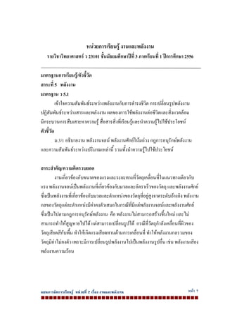 แผนการจัดการเรียนรู หนวยที่ 2 เรื่อง งานและพลังงาน หนา 7
หนวยการเรียนรู งานและพลังงาน
รายวิชาวิทยาศาสตร ว 23101 ชั้นมัธยมศึกษาปที่ 3 ภาคเรียนที่ 1 ปการศึกษา 2556
มาตรฐานการเรียนรู/ตัวชี้วัด
สาระที่ 5 พลังงาน
มาตรฐาน ว 5.1
เขาใจความสัมพันธระหวางพลังงานกับการดํารงชีวิต การเปลี่ยนรูปพลังงาน
ปฏิสัมพันธระหวางสารและพลังงาน ผลของการใชพลังงานตอชีวิตและสิ่งแวดลอม
มีกระบวนการสืบเสาะหาความรู สื่อสารสิ่งที่เรียนรูและนําความรูไปใชประโยชน
ตัวชี้วัด
ม.3/1 อธิบายงาน พลังงานจลน พลังงานศักยโนมถวง กฎการอนุรักษพลังงาน
และความสัมพันธระหวางปริมาณเหลานี้ รวมทั้งนําความรูไปใชประโยชน
สาระสําคัญ/ความคิดรวบยอด
งานเกี่ยวของกับขนาดของแรงและระยะทางที่วัตถุเคลื่อนที่ในแนวทางเดียวกับ
แรง พลังงานจลนเปนพลังงานที่เกี่ยวของกับมวลและอัตราเร็วของวัตถุ และพลังงานศักย
ซึ่งเปนพลังงานที่เกี่ยวของกับมวลและตําแหนงของวัตถุที่อยูสูงจาดระดับอางอิง พลังงาน
กลของวัตถุแตละตําแหนงมีคาคงตัวเสมอในกรณีที่มีแตพลังงานจลนและพลังงานศักย
ซึ่งเปนไปตามกฎการอนุรักษพลังงาน คือ พลังงานไมสามารถสรางขึ้นใหม และไม
สามารถทําใหสูญหายไปได แตสามารถเปลี่ยนรูปได กรณีที่วัตถุกําลังเคลื่อนที่ผิวของ
วัตถุเสียดสีกับพื้น ทําใหเกิดแรงเสียดทานตานการเคลื่อนที่ ทําใหพลังงานกลรวมของ
วัตถุมีคาไมคงตัว เพราะมีการเปลี่ยนรูปพลังงานไปเปนพลังงานรูปอื่น เชน พลังงานเสียง
พลังงานความรอน
 