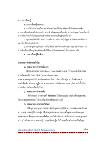 แผนการจัดการเรียนรู หนวยที่ 2 เรื่อง งานและพลังงาน หนา 8
สาระการเรียนรู
สาระการเรียนรูแกนกลาง
1. การใหงานแกวัตถุเปนการถายโอนพลังงานใหวัตถุ พลังงานนี้เปนพลังงานกลซึ่ง
ประกอบดวยพลังงานศักยและพลังงานจลน พลังงานจลนเปนพลังงานของวัตถุขณะวัตถุเคลื่อนที่
สวนพลังงานศักยโนมถวงของวัตถุเปนพลังงานของวัตถุที่อยูสูงจากพื้นโลก
2. กฎการอนุรักษพลังงานกลาววา พลังงานรวมของวัตถุไมสูญหาย แตสามารถเปลี่ยนจาก
รูปหนึ่งไปเปนอีกรูปหนึ่งได
3. การนํากฎการอนุรักษพลังงานไปใชประโยชนในการอธิบายปรากฏการณ เชน พลังงาน
น้ําเหนือเขื่อนเปลี่ยนรูปจากพลังงานศักยโนมถวงเปนพลังงานจลน, ปนจั่นตอกเสาเข็ม
สาระการเรียนรูทองถิ่น -
สมรรถนะสําคัญของผูเรียน
1. ความสามารถในการสื่อสาร
ใชคอมพิวเตอรนําเสนอ Power Point สมาชิกในกลุม ใชอินเตอรเน็ตสื่อสาร
ผานสังคมเครือขายการเรียนรู www.edmono.coom
www.krupornpana2555.wordpress.com สื่อสารกันภายในกลุม ม.3 กับเพื่อนรวม
ระดับชั้นเดียวกัน และครูผูสอน นําเสนอผลการทํากิจกรรม และสรุปผล หนาชั้นเรียน
รวมอภิปรายซักถามในชั้นเรียน
2. ความสามารถในการคิด
คิดวิเคราะห สังเคราะห สรางสรรค มีวิจารณญาณ และคิดเปนระบบตาม
วิธีการทางวิทยาศาสตร เพื่อนําไปสูการสรางองคความรู
3. ความสามารถในการแกปญหา
แกปญหาและอุปสรรคตาง ๆ ที่เผชิญขณะปฏิบัติกิจกรรมการทดลอง สํารวจ
ตรวจสอบ การปฏิบัติงานกลุม ไดอยางถูกตองเหมาะสมบนพื้นฐานของหลักเหตุผล
คุณธรรมและขอมูลสารสนเทศ เขาใจความสัมพันธและการเปลี่ยนแปลงของเหตุการณ
ตาง ๆ ในสังคม แสวงหาความรู ประยุกตความรูมาใชในการปองกันและแกไขปญหา
 