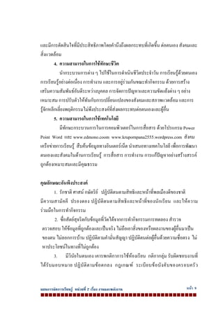แผนการจัดการเรียนรู หนวยที่ 2 เรื่อง งานและพลังงาน หนา 9
และมีการตัดสินใจที่มีประสิทธิภาพโดยคํานึงถึงผลกระทบที่เกิดขึ้น ตอตนเอง สังคมและ
สิ่งแวดลอม
4. ความสามารถในการใชทักษะชีวิต
นํากระบวนการตาง ๆ ไปใชในการดําเนินชีวิตประจําวัน การเรียนรูดวยตนเอง
การเรียนรูอยางตอเนื่อง การทํางาน และการอยูรวมกันขณะทํากิจกรรม ดวยการสราง
เสริมความสัมพันธอันดีระหวางบุคคล การจัดการปญหาและความขัดแยงตาง ๆ อยาง
เหมาะสม การปรับตัวใหทันกับการเปลี่ยนแปลงของสังคมและสภาพแวดลอม และการ
รูจักหลีกเลี่ยงพฤติกรรมไมพึงประสงคที่สงผลกระทบตอตนเองและผูอื่น
5. ความสามารถในการใชเทคโนโลยี
มีทักษะกระบวนการในการคอมพิวเตอรในการสื่อสาร ดวยโปรแกรม Power
Point Word และ www.edmono.coom www.krupornpana2555.wordpress.com สังคม
เครือขายการเรียนรู สืบคนขอมูลทางอินเตอรเน็ต นําเสนอทางเทคโนโลยี เพื่อการพัฒนา
ตนเองและสังคมในดานการเรียนรู การสื่อสาร การทํางาน การแกปญหาอยางสรางสรรค
ถูกตองเหมาะสมและมีคุณธรรม
คุณลักษณะอันพึงประสงค
1. รักชาติ ศาสน กษัตริย ปฏิบัติตนตามสิทธิและหนาที่พลเมืองดีของชาติ
มีความสามัคคี ปรองดอง ปฏิบัติตนตามสิทธิและหนาที่ของนักเรียน และใหความ
รวมมือในการทํากิจกรรม
2. ซื่อสัตยสุจริตกับขอมูลที่วัดไดจากการทํากิจกรรมการทดลอง สํารวจ
ตรวจสอบ ใหขอมูลที่ถูกตองและเปนจริง ไมถือเอาสิ่งของหรือผลงานของผูอื่นมาเปน
ของตน ไมลอกการบาน ปฏิบัติตามคํามั่นสัญญา ปฏิบัติตนตอผูอื่นดวยความซื่อตรง ไม
หาประโยชนในทางที่ไมถูกตอง
3. มีวินัยในตนเอง เคารพกติกาการใชหองเรียน กติกากลุม รับผิดชอบงานที่
ไดรับมอบหมาย ปฏิบัติตามขอตกลง กฎเกณฑ ระเบียบขอบังคับของครอบครัว
 