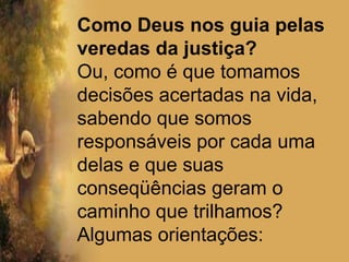 Deixar sentimentos e circunstâncias subjetivas tomar o lugar de manifestações sobrenaturais da revelação da vontade de Deus. Pessoas que usam expressões como “paz no coração”; “sinais de Deus”, “confirmações” estranhas que se apresentam para Deus, no lugar de manifestações sobrenaturais de Deus (sonhos, vozes, anjos, visões, arrebatamentos, etc)Diferenciar importâncias das macro-decisões sobre os demais momentos cotidianos da vida (Pv 3.5,6)Como Deus nos guia pelas veredas da justiça?Ou, como é que tomamos decisões acertadas na vida, sabendo que somos responsáveis por cada uma delas e que suas conseqüências geram o caminho que trilhamos? Algumas orientações:
