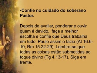 Confie no cuidado do soberano Pastor. Depois de avaliar, ponderar e ouvir quem é devido,  faça a melhor escolha e confie que Deus trabalha em tudo. Paulo assim o fazia (At 16.6-10; Rm 15.22-29). Lembre-se que todas as coisas estão submetidas ao toque divino (Tg 4.13-17). Siga em frente.