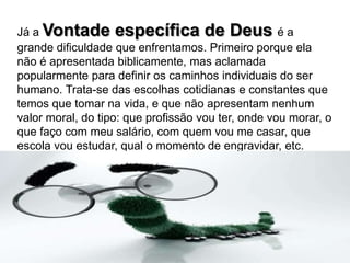 Já a Vontade específica de Deusé a grande dificuldade que enfrentamos. Primeiro porque ela não é apresentada biblicamente, mas aclamada popularmente para definir os caminhos individuais do ser humano. Trata-se das escolhas cotidianas e constantes que temos que tomar na vida, e que não apresentam nenhum valor moral, do tipo: que profissão vou ter, onde vou morar, o que faço com meu salário, com quem vou me casar, que escola vou estudar, qual o momento de engravidar, etc.