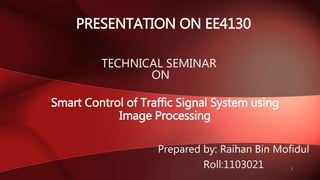 Smart Control of Traffic Signal System using
Image Processing
PRESENTATION ON EE4130
Prepared by: Raihan Bin Mofidul
Roll:1103021
TECHNICAL SEMINAR
ON
1
 