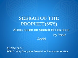 SEERAH OF THE
PROPHET(SWS)
Slides based on Seerah Series done
by Yasir
Qadhi
SLIDE#: SL3.1
TOPIC: Why Study the Seerah? & Pre-Islamic Arabia
 