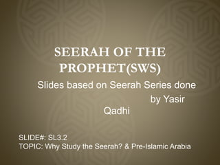 SEERAH OF THE
PROPHET(SWS)
Slides based on Seerah Series done
by Yasir
Qadhi
SLIDE#: SL3.2
TOPIC: Why Study the Seerah? & Pre-Islamic Arabia
 