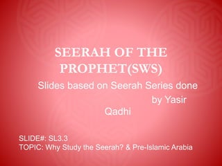 SEERAH OF THE
PROPHET(SWS)
Slides based on Seerah Series done
by Yasir
Qadhi
SLIDE#: SL3.3
TOPIC: Why Study the Seerah? & Pre-Islamic Arabia
 