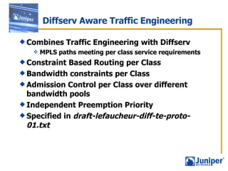 Combines Traffic Engineering with Diffserv MPLS paths meeting per class service requirements Constraint Based Routing per Class  Bandwidth constraints per Class Admission Control per Class over different bandwidth pools  Independent Preemption Priority Specified in  draft-lefaucheur-diff-te-proto-01.txt Diffserv Aware Traffic Engineering 