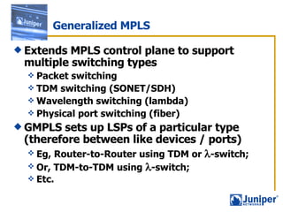 Generalized MPLS Extends MPLS control plane to support multiple switching types Packet switching TDM switching (SONET/SDH) Wavelength switching (lambda) Physical port switching (fiber) GMPLS sets up LSPs of a particular type (therefore between like devices / ports)  Eg, Router-to-Router using TDM or   -switch; Or, TDM-to-TDM using   -switch;  Etc. 