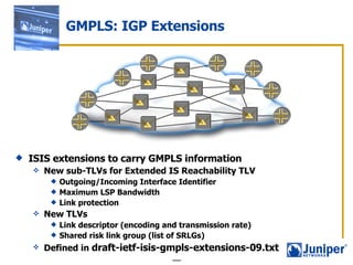 ISIS extensions to carry GMPLS information  New sub-TLVs for Extended IS Reachability TLV Outgoing/Incoming Interface Identifier Maximum LSP Bandwidth Link protection New TLVs Link descriptor (encoding and transmission rate) Shared risk link group (list of SRLGs) Defined in  draft-ietf-isis-gmpls-extensions-09.txt  GMPLS: IGP Extensions 
