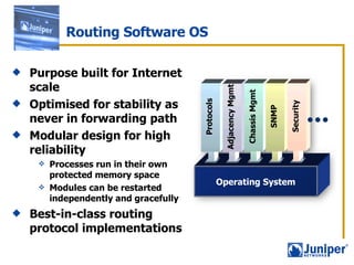 Routing Software OS Purpose built for Internet scale Optimised for stability as never in forwarding path Modular design for high reliability  Processes run in their own protected memory space Modules can be restarted independently and gracefully Best-in-class routing protocol implementations Operating System Protocols Adjacency Mgmt Chassis Mgmt SNMP Security 