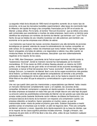 Fenómeno (.COM)
Chávez Chávez Ana Laura
http://www.nethistory.info/History%20of%20the%20Internet/dotcom.html
Solaris 3NM51
La segunda mitad de la década de 1990 marcó el repentino aumento de un nuevo tipo de
economía, en la que los mercados bursátiles experimentaron altas tasas de crecimiento bajo
la influencia del capital de riesgo y las compañías financiadas por la OPI en el sector de
Internet y áreas afines. Por lo tanto, el nombre "Dot-com Economy", que se refiere a los sitios
web comerciales que caracterizan a muchas de estas empresas, nació como un término para
identificar las empresas con nombres de dominio de Internet que terminan con ".com" Por el
hecho de que se trataba de una industria novedosa con alto potencial, pero también una
economía en la que las empresas eran difíciles de valorar.
Los inversores que buscan las nuevas acciones dispararon una alta demanda de acciones
tecnológicas en general, además de causar la sobrevaloración de muchas compañías en
este campo. En su apogeo, incluso las empresas que nunca habían hecho ningún ingreso
fueron empujadas a la bolsa de valores y se negociaban a valores muy altos cuando se
miraba las líneas de fondo de estas empresas, descubrían que eran extremadamente
negativas en la mayoría de los casos.
Ya en 1996, Alan Greenspan, presidente de la Fed en aquel momento, advirtió contra la
"exuberancia irracional", donde la inversión racional fue reemplazada por la inversión
momentánea. El 10 de marzo de 2000, el índice Nasdaq alcanzó un máximo de 5.000
puntos, el día después de una gran venta en el mercado de las acciones tecnológicas
comenzara a marcar el final del ascenso de la "nueva economía". Eventos que causarían la
burbuja Dot-com. La invención de Internet llevó a uno de los auges económicos más grandes
de la historia. La historia de esta red global de computadoras se remonta a las primeras
actividades de investigación de los años sesenta, pero no fue hasta la creación de la World
Wide Web en los años 90 que la adopción y comercialización a gran escala comenzó a
captar.
Una vez que quedó claro para los inversionistas y especuladores que Internet había creado
un mercado internacional completamente nuevo y sin explotar, las acciones de las
compañías de Internet comenzaron a seguirse en rápida sucesión. A veces las valoraciones
de estas empresas se basaban en nada más que una simple idea en una sola hoja de papel.
La emoción sobre las posibilidades comerciales de Internet era tan grande que cada idea que
sonaba viable podría bastante fácilmente recibir millones de dólares de financiación. Los
principios básicos de la teoría de la inversión con respecto a la comprensión cuando una
empresa obtendría un beneficio, fueron ignorados en muchos casos, ya que los
inversionistas tenían miedo de perder el próximo gran éxito. Estaban dispuestos a invertir
grandes sumas en empresas que no tenían un plan de negocios claro. Para una compañía
de Internet sobrevivir y crecer, dependía de la rápida expansión de su base de clientes, que
en la mayoría de los casos significó pérdidas iniciales enormes. Google y Amazon, dos
empresas de gran éxito en 2012 les llevó a las dos, años, antes de que mostraron cualquier
tipo de beneficio.
 