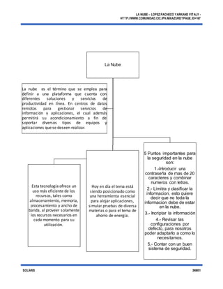 LA NUBE – LOPEZ PACHECO YARKAND VITALY -
HTTP://WWW.COMUNIDAD.CIC.IPN.MX/AZURE/?PAGE_ID=167
SOLARIS 3NM51
La Nube
Esta tecnología ofrece un
uso más eficiente de los
recursos, tales como
almacenamiento, memoria,
procesamiento y ancho de
banda, al proveer solamente
los recursos necesarios en
cada momento para su
utilización.
Hoy en día el tema está
siendo posicionado como
una herramienta esencial
para alojaraplicaciones,
simular pruebas de diversa
materias o para el tema de
ahorro de energía.
5 Puntos importantes para
la seguridad en la nube
son:
1.-Introducir una
contraseña de mas de 20
caracteres y combinar
numeros con letras.
2.- Limitra y clasificar la
informacion, esto quiere
decir que no toda la
informacion debe de estar
en la nube.
3.- Incriptar la información
4.- Revisar las
configuraciones por
defecto, para nosotros
poder adaptarlo a como lo
necesitamos.
5.- Contar con un buen
sistema de seguridad.
La nube es el término que se emplea para
definir a una plataforma que cuenta con
diferentes soluciones y servicios de
productividad en línea. En centros de datos
remotos para gestionar servicios de
información y aplicaciones, el cual además
permitirá su acondicionamiento a fin de
soportar diversos tipos de equipos y
aplicaciones que se deseen realizar.
 