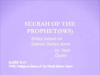 SEERAH OF THE
PROPHET(SWS)
Slides based on
Seerah Series done
by Yasir
Qadhi
SLIDE#:SL4.1
TOPIC:ReligiousStatusof theWorld Before Islam
 