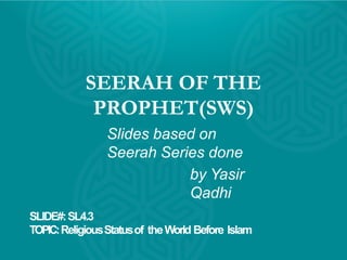 SEERAH OF THE
PROPHET(SWS)
Slides based on
Seerah Series done
by Yasir
Qadhi
SLIDE#:SL4.3
TOPIC:ReligiousStatusof theWorld Before Islam
 