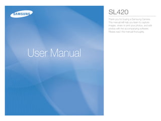SL420
              Thank you for buying a Samsung Camera.
              This manual will help you learn to capture
              images, share or print your photos, and edit
              photos with the accompanying software.
              Please read this manual thoroughly.




User Manual
 