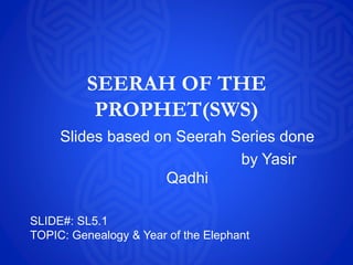 SEERAH OF THE
PROPHET(SWS)
Slides based on Seerah Series done
by Yasir
Qadhi
SLIDE#: SL5.1
TOPIC: Genealogy & Year of the Elephant
 
