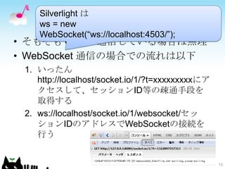Silverlight は
    ws = new
    WebSocket(“ws://localhost:4503/”);
• そもそも Comet 通信している場合は無理
• WebSocket 通信の場合での流れは以下
 1. いったん
    http://localhost/socket.io/1/?t=xxxxxxxxxにア
    クセスして、セッションID等の疎通手段を
    取得する
 2. ws://localhost/socket.io/1/websocket/セッ
    ションIDのアドレスでWebSocketの接続を
    行う


                                                  13
 
