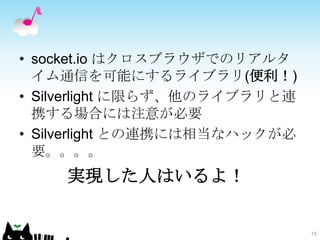 • socket.io はクロスブラウザでのリアルタ
  イム通信を可能にするライブラリ(便利！)
• Silverlight に限らず、他のライブラリと連
  携する場合には注意が必要
• Silverlight との連携には相当なハックが必
  要。。。。
    実現した人はいるよ！


                               15
 