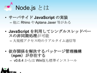 Node.js とは
• サーバサイド JavaScript の実装
 – 他に Rhino や Aptana Jaxer 等がある

• JavaScript を利用してシングルスレッドベー
  スの非同期処理が可能
 – 大規模アクセス時のリアルタイム通信等


• 依存関係を解決するパッケージ管理機構
  （npm）が存在する
 – v0.6.4 からは Win版も標準インストール
 