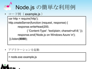 Node.js の簡単な利用例
• コード例（ example.js ）
 var http = require('http');
 http.createServer(function (request, response) {
           response.writeHead(200,
                 { 'Content-Type': 'text/plain; charset=utf-8;' });
           response.end(„Node.js on Windows Azure n');
  }).listen(8080);


• アプリケーションを起動

 > node.exe example.js
 