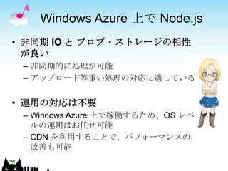 Windows Azure 上で Node.js
• 非同期 IO と ブロブ・ストレージの相性
  が良い
 – 非同期的に処理が可能
 – アップロード等重い処理の対応に適している


• 運用の対応は不要
 – Windows Azure 上で稼働するため、OS レベ
   ルの運用はお任せ可能
 – CDN を利用することで、パフォーマンスの
   改善も可能
 