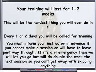 Your training will last for 1-2
                   weeks
This will be the hardest thing you will ever do in
                        sl

Every 1 or 2 days you will be called for training
  You must inform your instructor in advance if
 you cannot make a session or will have to leave
part way through. If it’s a rl emergency then we
  will let you go but will do double the work the
 next session so you cant get away with skipping
                      anything
 