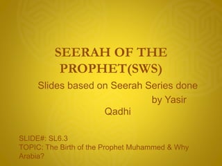 SEERAH OF THE
PROPHET(SWS)
Slides based on Seerah Series done
by Yasir
Qadhi
SLIDE#: SL6.3
TOPIC: The Birth of the Prophet Muhammed & Why
Arabia?
 