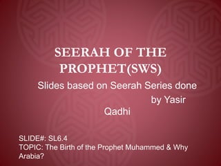 SEERAH OF THE
PROPHET(SWS)
Slides based on Seerah Series done
by Yasir
Qadhi
SLIDE#: SL6.4
TOPIC: The Birth of the Prophet Muhammed & Why
Arabia?
 