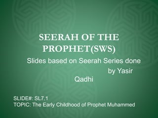 SEERAH OF THE
PROPHET(SWS)
Slides based on Seerah Series done
by Yasir
Qadhi
SLIDE#: SL7.1
TOPIC: The Early Childhood of Prophet Muhammed
 