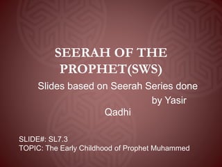 SEERAH OF THE
PROPHET(SWS)
Slides based on Seerah Series done
by Yasir
Qadhi
SLIDE#: SL7.3
TOPIC: The Early Childhood of Prophet Muhammed
 