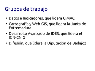 Grupos de trabajo
●
    Datos e Indicadores, que lidera CIMAC
●
    Cartografía y Web-GIS, que lidera la Junta de
    Extremadura
●
    Desarrollo Avanzado de IDES, que lidera el
    IGN-CNIG
●
    Difusión, que lidera la Diputación de Badajoz
 