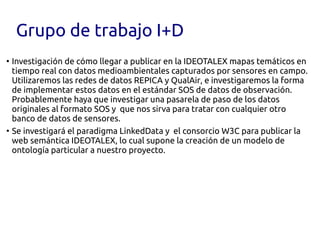 Grupo de trabajo I+D
●
  Investigación de cómo llegar a publicar en la IDEOTALEX mapas temáticos en
  tiempo real con datos medioambientales capturados por sensores en campo.
  Utilizaremos las redes de datos REPICA y QualAir, e investigaremos la forma
  de implementar estos datos en el estándar SOS de datos de observación.
  Probablemente haya que investigar una pasarela de paso de los datos
  originales al formato SOS y  que nos sirva para tratar con cualquier otro
  banco de datos de sensores.
●
  Se investigará el paradigma LinkedData y  el consorcio W3C para publicar la
  web semántica IDEOTALEX, lo cual supone la creación de un modelo de
  ontología particular a nuestro proyecto.
 