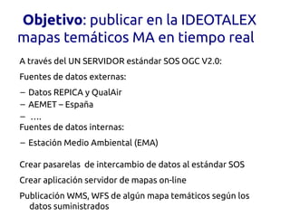 Objetivo: publicar en la IDEOTALEX
mapas temáticos MA en tiempo real
A través del UN SERVIDOR estándar SOS OGC V2.0:
Fuentes de datos externas:
– Datos REPICA y QualAir
– AEMET – España
– ….
Fuentes de datos internas:
– Estación Medio Ambiental (EMA)

Crear pasarelas de intercambio de datos al estándar SOS
Crear aplicación servidor de mapas on-line
Publicación WMS, WFS de algún mapa temáticos según los
  datos suministrados
 