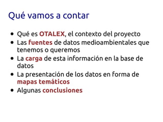 Qué vamos a contar

•   Qué es OTALEX, el contexto del proyecto
•   Las fuentes de datos medioambientales que
    tenemos o queremos
•   La carga de esta información en la base de
    datos
•   La presentación de los datos en forma de
    mapas temáticos
•   Algunas conclusiones
 