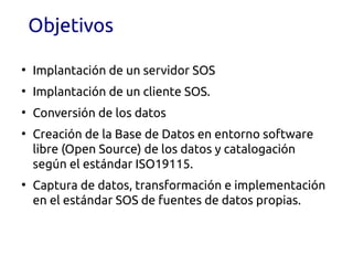 Objetivos

●
    Implantación de un servidor SOS
●
    Implantación de un cliente SOS.
●
    Conversión de los datos
●
    Creación de la Base de Datos en entorno software
    libre (Open Source) de los datos y catalogación
    según el estándar ISO19115.
●
    Captura de datos, transformación e implementación
    en el estándar SOS de fuentes de datos propias.
 