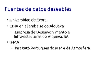 Fuentes de datos deseables
●
    Universidad de Évora
●
    EDIA en el embalse de Alqueva
    –  Empresa de Desenvolvimento e
      Infra-estruturas do Alqueva, SA
●
    IPMA
    –   Instituto Português do Mar e da Atmosfera
 