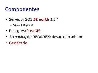 Componentes
●
    Servidor SOS 52 north 3.5.1
    –   SOS 1.0 y 2.0
●
    Postgres/PostGIS
●
    Scrapping de REDAREX: desarrollo ad-hoc
●
    GeoKettle
 