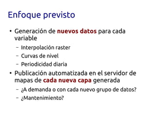Enfoque previsto
●
    Generación de nuevos datos para cada
    variable
    –   Interpolación raster
    –   Curvas de nivel
    –   Periodicidad diaria
●
    Publicación automatizada en el servidor de
    mapas de cada nueva capa generada
    –   ¿A demanda o con cada nuevo grupo de datos?
    –   ¿Mantenimiento?
 