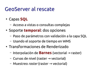 GeoServer al rescate
●
    Capas SQL
    –   Acceso a vistas o consultas complejas
●
    Soporte temporal: dos opciones
    –   Paso de parámetros con validación a la capa SQL
    –   Usando el soporte de tiempo en WMS
●
    Transformaciones de Renderizado
    –   Interpolación de Barnes (vectorial → raster)
    –   Curvas de nivel (raster → vectorial)
    –   Muestreo raster (raster → vectorial)
 