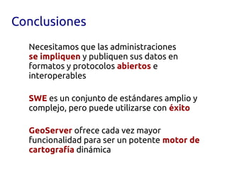 Conclusiones
  Necesitamos que las administraciones
  se impliquen y publiquen sus datos en
  formatos y protocolos abiertos e
  interoperables

  SWE es un conjunto de estándares amplio y
  complejo, pero puede utilizarse con éxito

  GeoServer ofrece cada vez mayor
  funcionalidad para ser un potente motor de
  cartografía dinámica
 