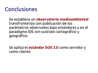 Conclusiones
 Se establece un observatorio medioambiental
 transfronterizo con publicación de los
 parámetros observados bajo estándares y en el
 paradigma IDE con sustrato cartográfico y
 geográfico.


 Se aplica el estándar SOS 2.0 como servidor y
 como cliente
 