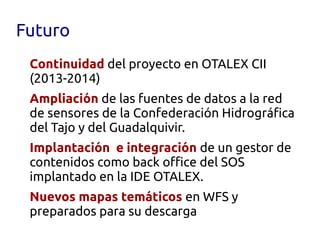 Futuro
 Continuidad del proyecto en OTALEX CII
 (2013-2014)
 Ampliación de las fuentes de datos a la red
 de sensores de la Confederación Hidrográfica
 del Tajo y del Guadalquivir.
 Implantación e integración de un gestor de
 contenidos como back office del SOS
 implantado en la IDE OTALEX.
 Nuevos mapas temáticos en WFS y
 preparados para su descarga
 