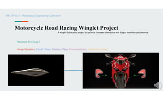 Motorcycle Road Racing Winglet Project
Presented by Group 3
Group Members: Chad O’Hara, Matthew Phan, Mario Gutierrez, Mohamed Ahmed
ME 159 (03) - Mechanical Engineering Laboratory
A winglet fabrication project to optimize between downforce and drag to maximize performance.
 