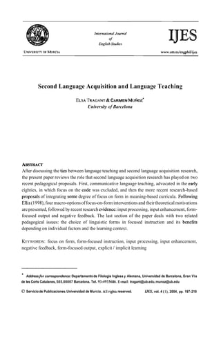 Second Language Acquisition and Language Teaching

                                                 &
                                      TRAGANT CARMEN MUÑOZ'
                                   ELSA
                                       University of Barcelona




ABSI'RACT
After discussing the ties between language teaching and second language acquisition research,
the present paper reviews the role that second language acquisition research has played on two
recent pedagogical proposals. First, communicative language teaching, advocated in the early
eighties, in which focus on the code was excluded, and then the more recent research-based
proposals of integrating some degree of focus on form in meaning-based curricula. Following
Ellis (1998), four macro-options of focus-on-form interventions and their theoretical motivations
are presented, followed by recent research evidence: input processing, input enhancement, form-
focused output and negative feedback. The last section of the paper deals with two related
pedagogical issues: the choice of linguistic forms in focused instruction and its benefits
depending on individual factors and the learning context.

KEYWORDS: focus on form, form-focused instruction, input processing, input enhancement,
negative feedback, form-focused output, explicit / implicit learning




*   Addressfor correspondence: Departamento de Filologia Inglesa y Alemana, Universidad de Barcelona, Gran Via
de les Corts Catalanes, 585,08007 Barcelona. Tel. 93-4935686. E-mail: tragant@ub.edu, munoz@ub.edu

O Servicio de Publicaciones. Universidad de Murcia. Al1 righfs reserved.     IJES, vol. 4 ( l ) , 2004, pp. 197-219
 