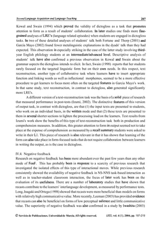 Second Longuoge Acquisilion ond Longuoge Teoching                                                         207

 Kowal and Swain (1994) which proved the validity of dictogloss as a task that promotes
 attention to form as a result of students' collaboration. In later studies one finds more fine-
 grained analyses of LRE's (language related episodes) when students are engaged in dictogloss
 tasks. In two of these detailed analyses of students' talk both Fortune and Thorp (2001) and
 García Mayo (2002) found fewer metalinguistic explanations in the dyads' talk than they had
 expected. This observation is especially striking in the case of the latter study involving third-
 year English philology students at an intermediateladvanced level. Descriptive analysis of
 students' talk have also confirmed a previous observation in Kowal and Swain about the
 grammar aspects the dictogloss intends to elicit. In fact, Swain (1 998) reports that her students
 rarely focused on the targeted linguistic form but on their own needs. In this respect, text
reconstruction, another type of collaborative task where leamers have to insert appropriate
function and linking words as well as inflectional morphemes, seemed to be a more effective
procedure to get learners to focus more often on the targeted features in Garcia Mayo's work.
In that same study, text reconstruction, in contrast to dictogloss, also generated significantly
more LRE's.
         A different version of a text-reconstruction task was the basis of a solid piece of research
that measured performance in post-tests (Izumi, 2002). The distinctive features of this version
of output task, in contrast with dictogloss, are that (1) the input texts are presented to students,
who work on an individual basis, in the written mode and that (2) these texts are presented to
them in severa1 shorter sections to lighten the processing load on the learners. Test results from
Izumi's work show the benefits of this type of text-reconstruction task both in production and
comprehension measures. In addition, this greater attention to form in output seemed not to take
place at the expense of comprehension as measured by a recall summary students were asked to
write in their L1. This piece of research is also relevant in that it has shown that leaming of the
form can also take place in form-focused tasks that do not require collaboration between learners
in writing the output, as is the case in dictogloss.

IV.4. Negative feedback
Research on negative feedback has been more abundant over the past few years than any other
mode of FonF. This has probably been in response to a scarcity of previous research that
investigated the isolated effects of this type of interactional moves. While previous research
consistently showed the availability of negative feedback in NS-NNS task-based interaction as
well as in teacher-student classroom interaction, the focus of later work has been on the
evaluation of its usefulness. There are a number of laboratory studies that have shown that
recasts contribute to the leamers' interlanguage development, as measured by performance tests.
Long, Inagaki and Ortega (1 998) showed that recasts were more beneficial than models on forms
with relatively high communicative value. More recently, Leeman (2003) has provided evidence
that recasts can also be beneficia1 on forms of low perceptual salience and little communicative
value. The superiority of negative feedback was aIso confirmed in a study by Iwashita (2003)

O Servicio de Publicaciones. Universidad de Murcia. All rights reserved.   IJES, vol. 4 (l), 2004, pp. 197-219
 