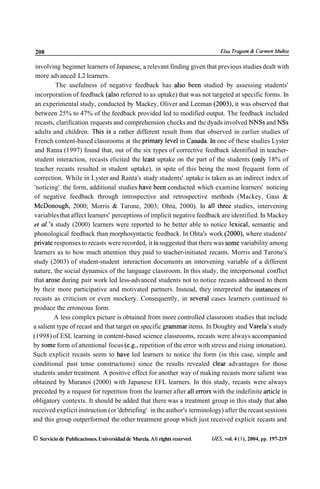 208                                                                            Elsu Trugunf (e Carmen Muñoz


  involving beginner learners of Japanese, a relevant finding given that previous studies dealt with
  more advanced L2 learners.
            The usefulness of negative feedback has also been studied by assessing students'
 incorporation of feedback (also referred to as uptake) that was not targeted at specific forms. In
 an experimental study, conducted by Mackey, Oliver and Leeman (2003), it was observed that
 between 25% to 47% of the feedback provided led to modified output. The feedback included
 recasts, clarification requests and comprehension checks and the dyads involved NNSs and NSs
 adults and children. This is a rather different result from that observed in earlier studies of
 French content-based classrooms at the primary leve1 in Canada. In one of these studies Lyster
 and Ranta (1997) found that, out of the six types of corrective feedback identified in teacher-
 student interaction, recasts elicited the least uptake on the part of the students (only 18% of
 teacher recasts resulted in student uptake), in spite of this being the most frequent form of
 correction. While in Lyster and Ranta's study students' uptake is taken as an indirect index of
 'noticing' the form, additional studies have been conducted which examine learners' noticing
 of negative feedback through introspective and retrospective methods (Mackey, Gass &
 McDonough, 2000; Morris & Tarone, 2003; Ohta, 2000). In al1 three studies, intervening
 variables that affect learners' perceptions of implicit negative feedback are identified. In Mackey
 et d . ' s study (2000) learners were reported to be better able to notice lexical, semantic and
 phonological feedback than morphosyntactic feedback. In Ohta's work (2000), where students'
private responses to recasts were recorded, it is suggested that there was some variability among
learners as to how much attention they paid to teacher-initiated recasts. Morris and Tarone's
study (2003) of student-student interaction documents an intervening variable of a different
nature, the social dynamics of the language classroom. In this study, the interpersonal conflict
that arose during pair work led less-advanced students not to notice recasts addressed to them
by their more participative and motivated partners. Instead, they interpreted the instances of
recasts as criticism or even mockery. Consequently, in severa1 cases learners continued to
produce the erroneous form.
           A less complex picture is obtained from more controlled classroom studies that include
a salient type of recast and that target on specific grammar items. In Doughty and Varela's study
(1998) of ESL learning in content-based science classrooms, recasts were always accompanied
by some form of attentional focus (e.g., repetition of the error with stress and rising intonation).
Such explicit recasts seem to have led learners to notice the form (in this case, simple and
conditional past tense constructions) since the results revealed clear advantages for those
students under treatment. A positive effect for another way of making recasts more salient was
obtained by Muranoi (2000) with Japanese EFL learners. In this study, recasts were always
preceded by a request for repetition from the learner after al1 errors with the indefinite article in
obligatory contexts. It should be added that there was a treatment group in this study that also
received explicit instruction (or 'debriefing' in the author's terminology) after the recast sessions
and this group outperformed the other treatment group which just received explicit recasts and

O Servicio de Publicaciones. Universidad de Murcia. All rights reserved.   IJES, vol. 4 ( l ) , 2004, pp. 197-219
 