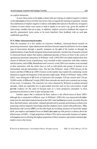 Serond Lunguuge Arquisilion und Lunguuge Teorhing                                                           209

no explicit instruction.
        ln sum, there seems to be some evidence that just relying on implicit negative evidence
as the sole source of focus on form may be too risky as regards the learning of grammar. lnstead,
the combination of implicit negative evidence with some other option or the delivery of negative
evidence in more salient ways seems to lead to uptake in an easier way, given the number of
intervening variables that are at play. ln addition, implicit corrective feedback that targets on
specific grammatical items seems to be more beneficia1 than feedback with no such pre-
established specificity.

 IV.5. Other classroorn-based studies
 With the exception of a few studies on corrective feedback, classroom-based research on
 processing instruction, input enhancement and form-focused output by definition involves some
type of intervention through a specific treatment on the part of the teacher or through the
implementation of specifically designed instructional materials. Another line of research is found
in classroom-based studies that analyse unplanned episodes of focus on form in the course of
spontaneous classroom interaction. In Williams' work (1999,200 1) two adult students from four
classes of different levels of proficiency were recorded in their interaction with other students
and the teacher, and in Ellis, Basturkmen and Loewen's work (2001) two teachers were recorded
in their interaction with the whole class as well as individuals and groups of learners in an
intermediate and pre-intermediate class. The fact that Williams' study (1999) focuses on the
learner and that of Ellis et al. (2001) focuses on the teacher may explain the contrasting results
obtained as regards the frequency of the episodes under study. While in Williams' study (1999)
LRE's were infrequent at al1 levels of instruction (for example, 5.85 per session and 2.34 per
10,000 words), in Ellis et ul. 'S study (2001) these episodes are much more common (an average
of one every 1.6 minutes). The extremely low ratios obtained by Williams in student-initiated
episodes, which are especially low in open-ended activities such as free conversation, would
provide evidence for the need of focused tasks as a more productive procedure to elicit
spontaneous attention to form in pair and group work.
        Another aspect that is analysed by these authors is the effectiveness of these LRE's
although this is measured in different ways. In Williams' (2001) this was measured with tailor-
made tests for individual students based on the LRE's that had been previously recorded. Results
show that both learner- and teacher- initiated episodes led to accurate performance on these tests
measuring explicit linguistic knowledge and that students scores raised with proficiency. Ellis,
Basturkmen and Loewen (2001), on the other hand, by recording instances of successful uptake
(both pre-emptive and reactive focus on form" also came up with positive evidence about the
effectiveness of LRE's. A high proportion of them (74%) led to successful instances of uptake,
with reactive moves eliciting the highest proportion of these instances and teacher-initiated pre-
emptive moves the lowest.



O Servicio de Publicaciones. Universidad de Murcia. All rights reserved.   IJES, vol. 4 ( l ) , 2004, pp. 197-219
 